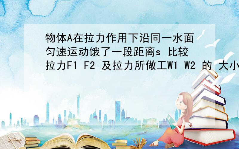 物体A在拉力作用下沿同一水面匀速运动饿了一段距离s 比较拉力F1 F2 及拉力所做工W1 W2 的 大小