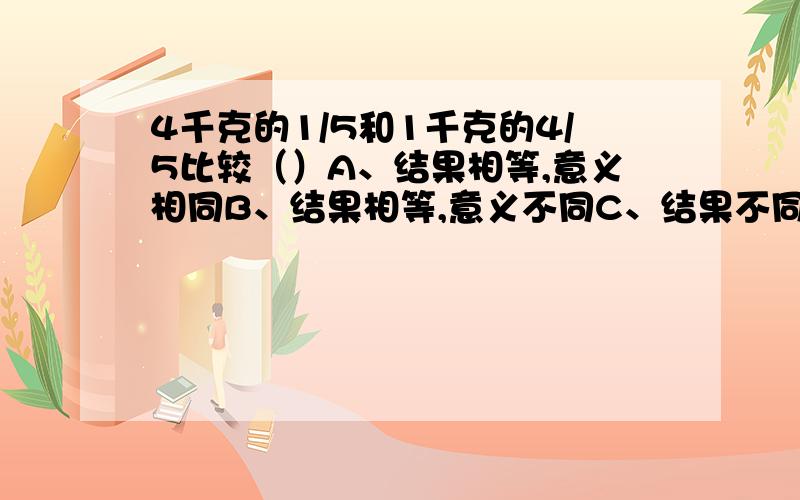 4千克的1/5和1千克的4/5比较（）A、结果相等,意义相同B、结果相等,意义不同C、结果不同,意义也不同