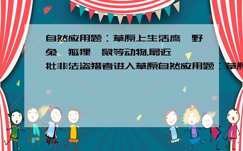 自然应用题：草原上生活鹰、野兔、狐狸、鼠等动物.最近,一批非法盗猎者进入草原自然应用题：草原上生活鹰、野兔、狐狸、鼠等动物。最近，一批非法盗猎者进入草原，他们想猎捕鹰和