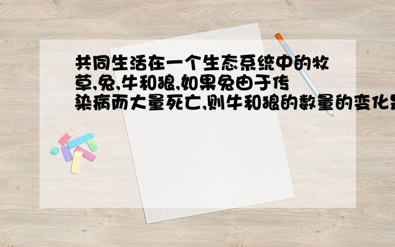 共同生活在一个生态系统中的牧草,兔,牛和狼,如果兔由于传染病而大量死亡,则牛和狼的数量的变化是A二者均增加B二者均减少C牛增加狼减少D牛减少狼增加请说明理由!