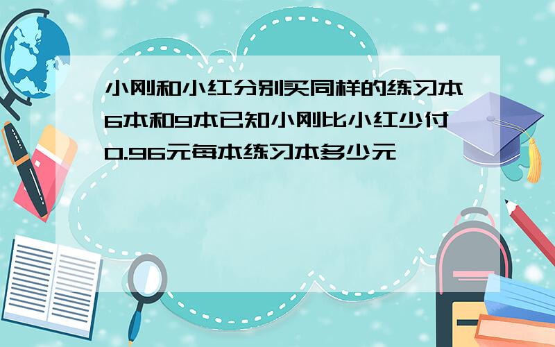 小刚和小红分别买同样的练习本6本和9本已知小刚比小红少付0.96元每本练习本多少元