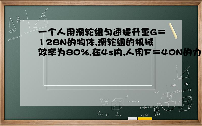 一个人用滑轮组匀速提升重G＝128N的物体,滑轮组的机械效率为80%,在4s内,人用F＝40N的力拉绳端移动4m.（1）求出绳子的股数n（2）计算出有用功的大小和人做功的功率是多少?