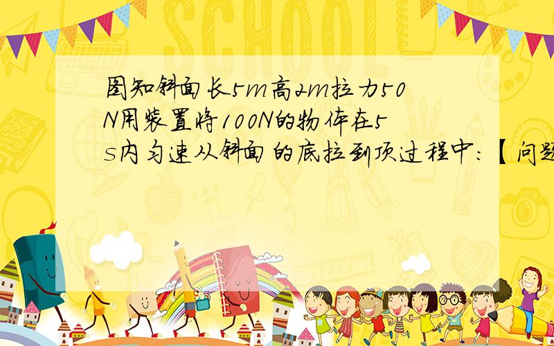 图知斜面长5m高2m拉力50N用装置将100N的物体在5s内匀速从斜面的底拉到顶过程中：【问题看补充】1.物体沿斜面向上运动的速度是多少?2.剩端移动的距离是多少?3.拉力的功和功率各是多少?4.拉