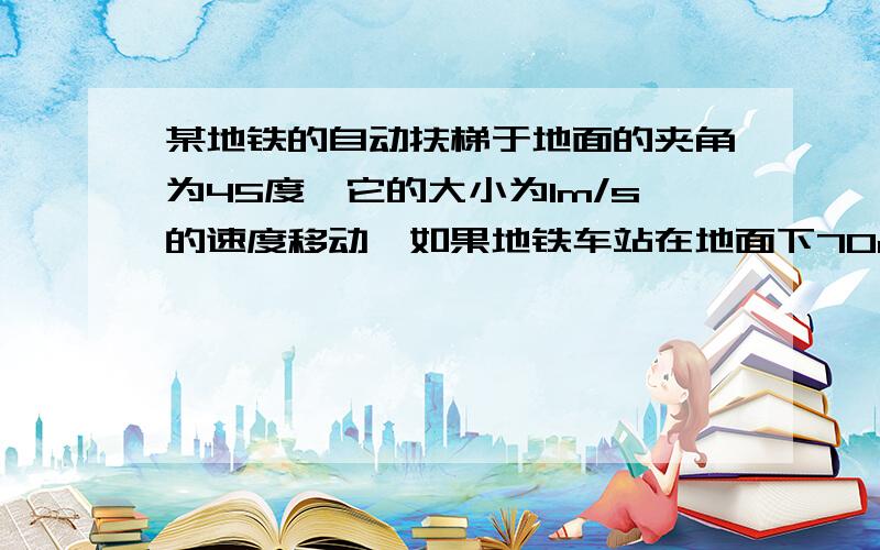 某地铁的自动扶梯于地面的夹角为45度,它的大小为1m/s的速度移动,如果地铁车站在地面下70m处,旅客需要多少时间才能从地铁车站乘扶梯到达地面?这时旅客的位移是多少?