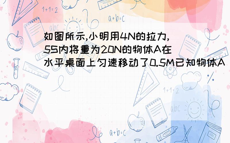 如图所示,小明用4N的拉力,5S内将重为20N的物体A在水平桌面上匀速移动了0.5M已知物体A 在桌面上运动是受到的摩擦阻力f是物重G的0.3倍.求：1,拉力F的功率        2,滑轮组的机械效率       3,若克