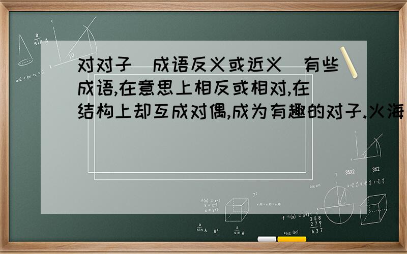 对对子(成语反义或近义)有些成语,在意思上相反或相对,在结构上却互成对偶,成为有趣的对子.火海刀山（） 寻根究底（） 推波助澜()苦中作乐() 寥寥无几() 小心翼翼()左顾右盼() 源源流长()