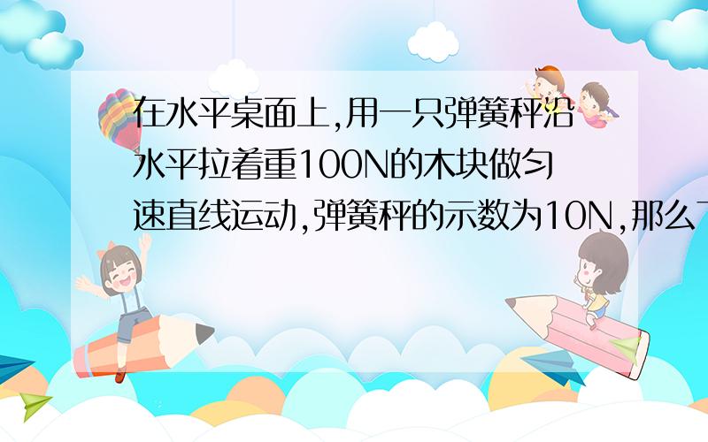 在水平桌面上,用一只弹簧秤沿水平拉着重100N的木块做匀速直线运动,弹簧秤的示数为10N,那么下列说法错误的是a:桌面对木块的支持力是100Nb:桌面对木块的摩擦力是10Nc:木块受到的弹簧秤拉力