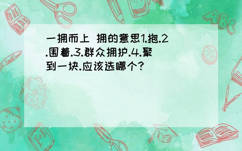 一拥而上 拥的意思1.抱.2.围着.3.群众拥护.4.聚到一块.应该选哪个?