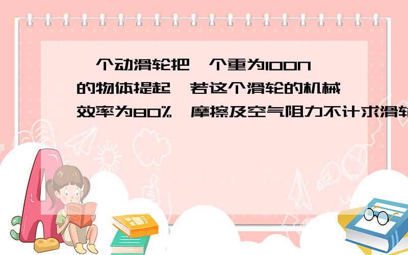 一个动滑轮把一个重为100N的物体提起,若这个滑轮的机械效率为80%,摩擦及空气阻力不计求滑轮重