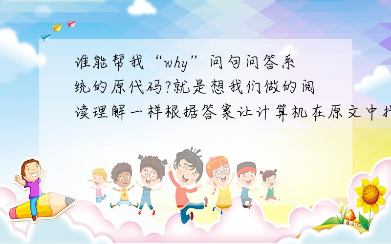 谁能帮我“why”问句问答系统的原代码?就是想我们做的阅读理解一样根据答案让计算机在原文中找相应的答案,好象是用匹配算法,那位大哥能帮帮小弟!能不能说得具体点!我现在一点头绪都