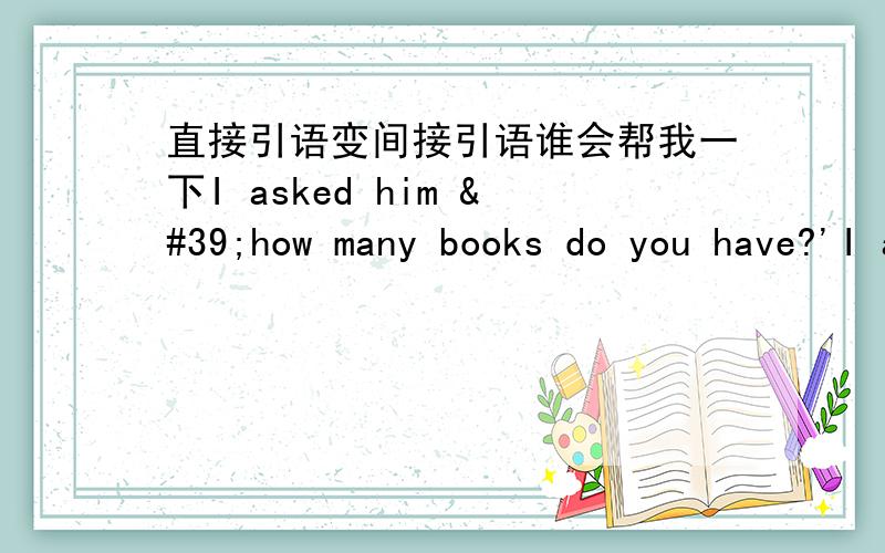 直接引语变间接引语谁会帮我一下I asked him 'how many books do you have?'I asked him2.   the woman asked the police,‘where is the nearest hospital?’       the woman asked the police3.   the old man asked his son ,'what ar