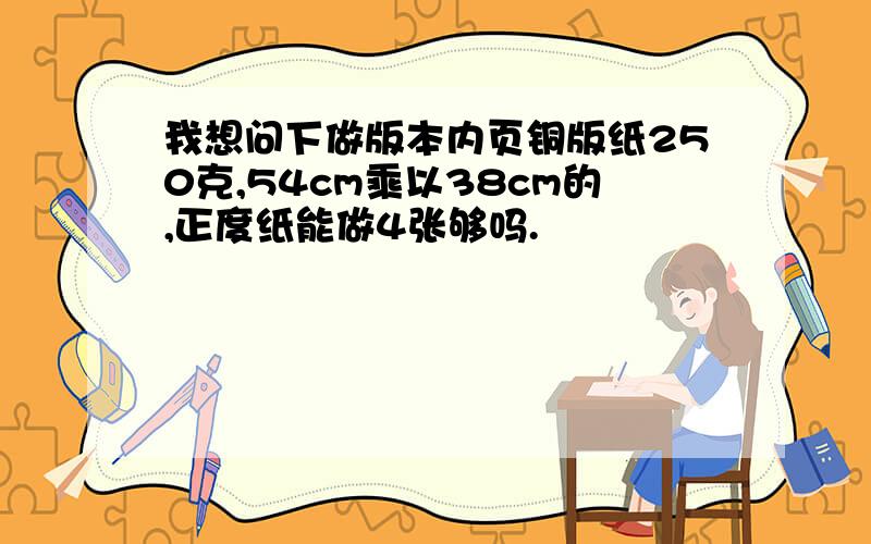 我想问下做版本内页铜版纸250克,54cm乘以38cm的,正度纸能做4张够吗.