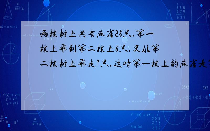 两棵树上共有麻雀25只,第一棵上飞到第二棵上5只,又从第二棵树上飞走7只,这时第一棵上的麻雀是第二棵上2倍.问原来每棵上的麻雀各几只?