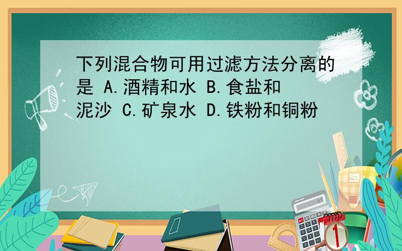 下列混合物可用过滤方法分离的是 A.酒精和水 B.食盐和泥沙 C.矿泉水 D.铁粉和铜粉