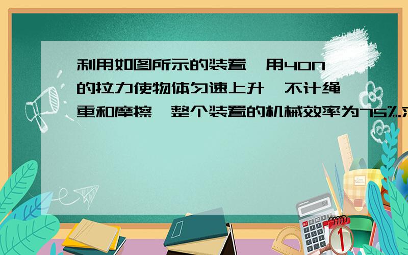 利用如图所示的装置,用40N的拉力使物体匀速上升,不计绳重和摩擦,整个装置的机械效率为75%.求：求（1）物体和动滑轮的重各是多少（2）若绳能承受的最大拉力为50N,此装置的机械效率最大可