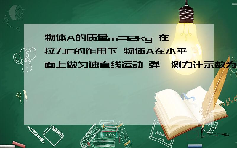 物体A的质量m=12kg 在拉力F的作用下 物体A在水平面上做匀速直线运动 弹簧测力计示数为12N忽略滑轮与绳子的摩擦力以及滑轮 弹簧测力计和绳子的重力 并且绳子足够长求： 1 拉力F的大小