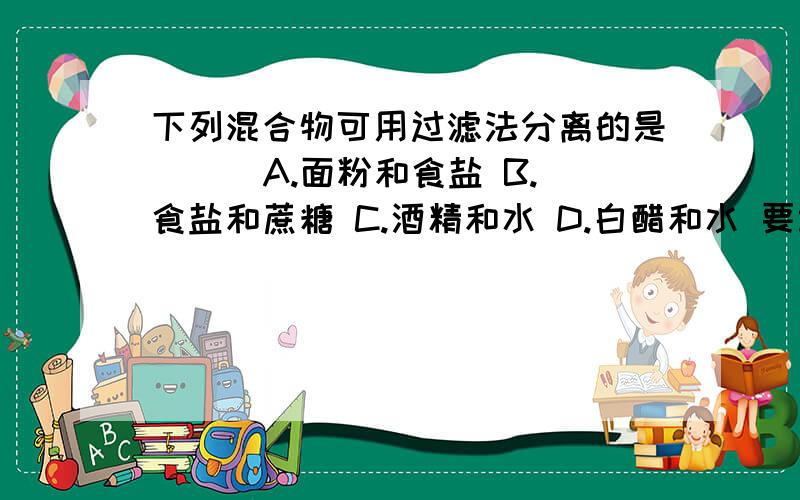 下列混合物可用过滤法分离的是（ ） A.面粉和食盐 B.食盐和蔗糖 C.酒精和水 D.白醋和水 要讲解 .