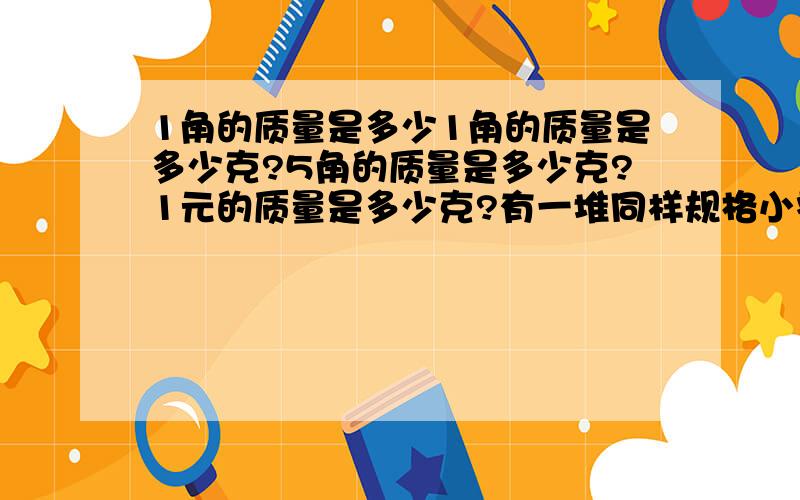 1角的质量是多少1角的质量是多少克?5角的质量是多少克?1元的质量是多少克?有一堆同样规格小零件,每个只有几十毫克,估计有几千个,现在有一架调节好的天平,用适当的方法测算出这堆零件