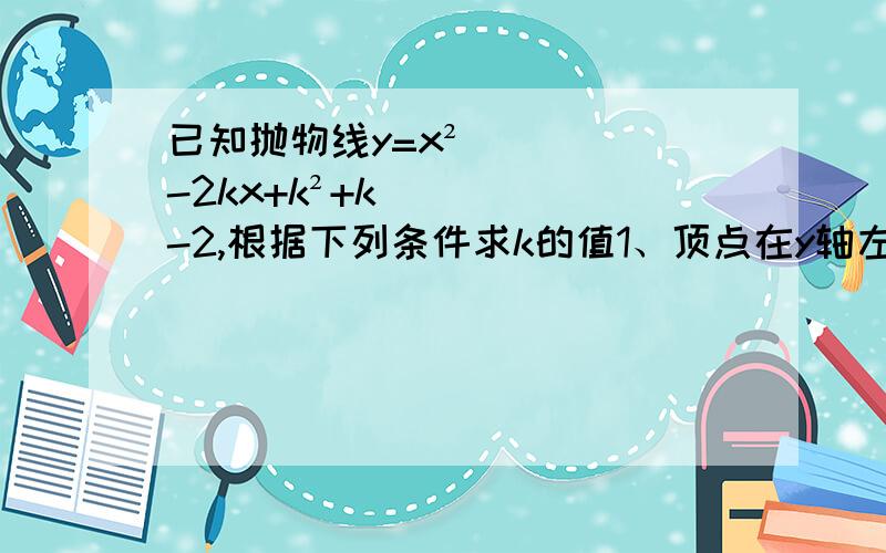 已知抛物线y=x²-2kx+k²+k-2,根据下列条件求k的值1、顶点在y轴左侧   2、关于直线x=-1对称     3、函数y得知恒大于0  顶点在x轴上方   4、抛物线在x轴上载得的线段长为