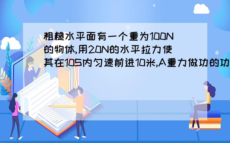 粗糙水平面有一个重为100N的物体,用20N的水平拉力使其在10S内匀速前进10米,A重力做功的功率为100W B支持力做功的功率为100W C拉力做功的功率为200W D拉力做功的功率为20W