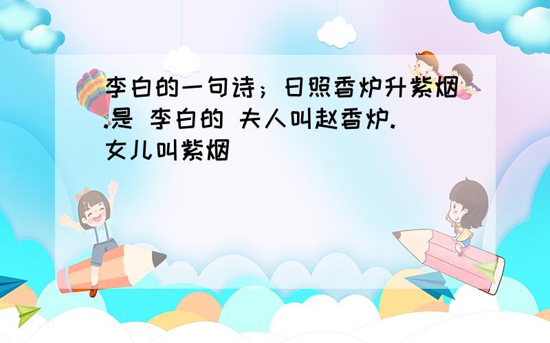 李白的一句诗；日照香炉升紫烟.是 李白的 夫人叫赵香炉.女儿叫紫烟