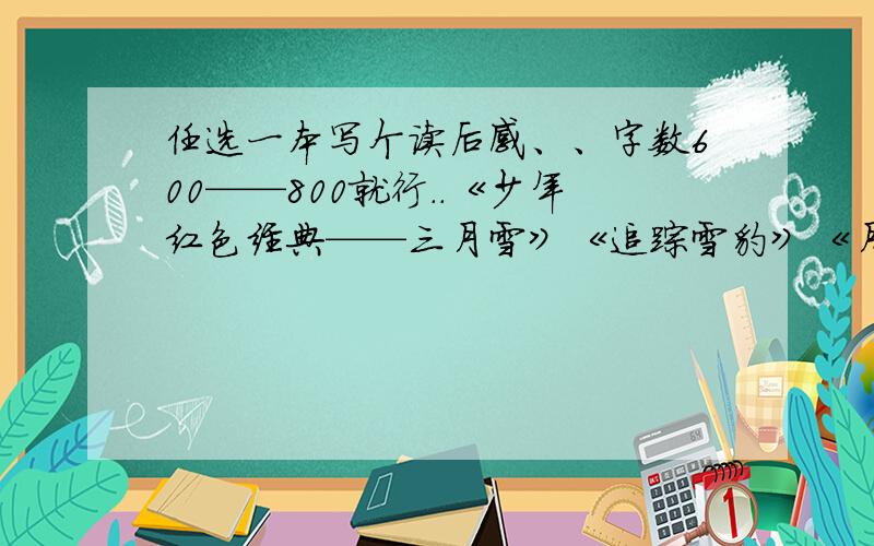 任选一本写个读后感、、字数600——800就行..《少年红色经典——三月雪》《追踪雪豹》《月光之舞》《流年》《发现与探索——宇宙揭秘》《骆驼》《天狼》《穿过忧伤的花季》、、、、