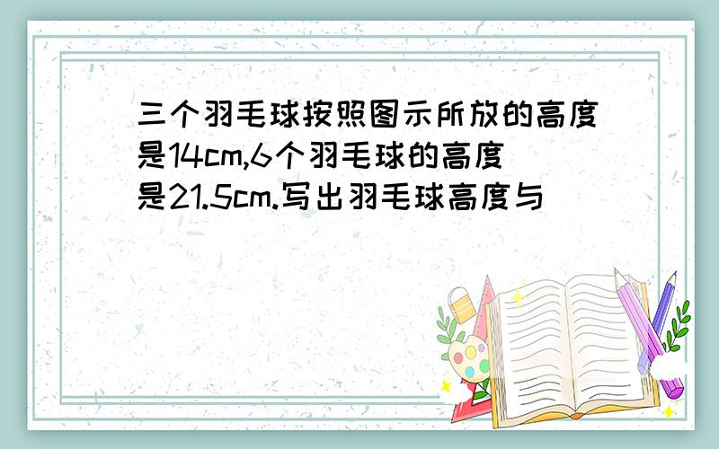 三个羽毛球按照图示所放的高度是14cm,6个羽毛球的高度是21.5cm.写出羽毛球高度与