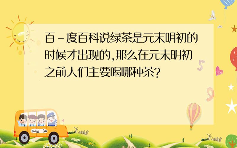 百-度百科说绿茶是元末明初的时候才出现的,那么在元末明初之前人们主要喝哪种茶?