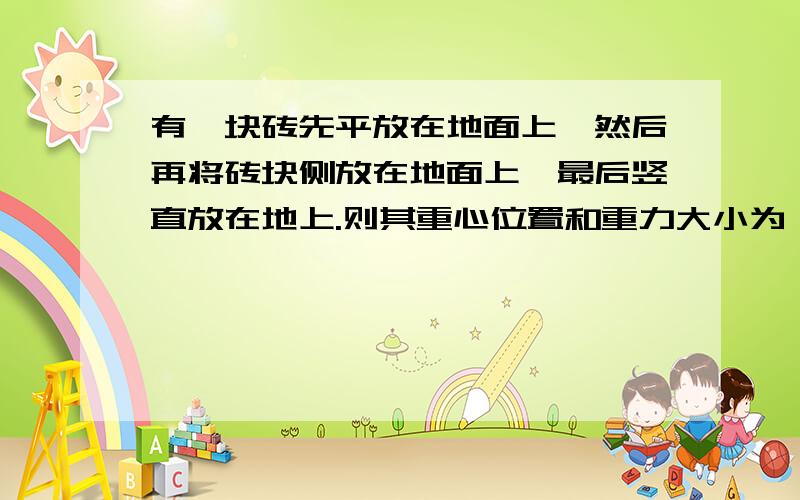 有一块砖先平放在地面上,然后再将砖块侧放在地面上,最后竖直放在地上.则其重心位置和重力大小为：A重心高度不变,重力大小不变B重心高度减小,重力大小减小C重心高度增加,重力大小增加D