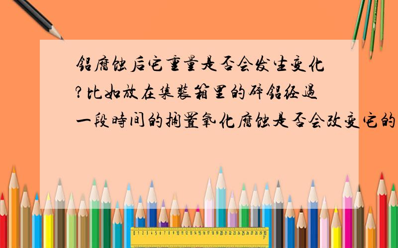 铝腐蚀后它重量是否会发生变化?比如放在集装箱里的碎铝经过一段时间的搁置氧化腐蚀是否会改变它的重量?