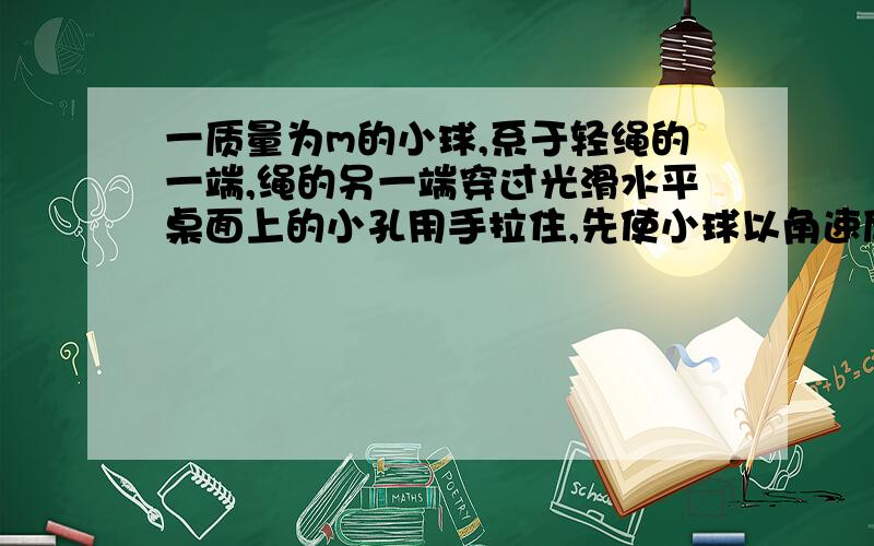 一质量为m的小球,系于轻绳的一端,绳的另一端穿过光滑水平桌面上的小孔用手拉住,先使小球以角速度w1在桌面上做半径为r1的圆周运动,然后缓慢将绳拉下,使半径缩小为r2,在此过程中小球的动