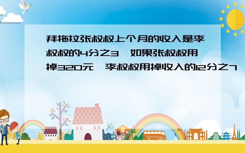 拜拖拉张叔叔上个月的收入是李叔叔的4分之3,如果张叔叔用掉320元,李叔叔用掉收入的12分之7,这时两人的钱相等.李叔叔上月收入多少?