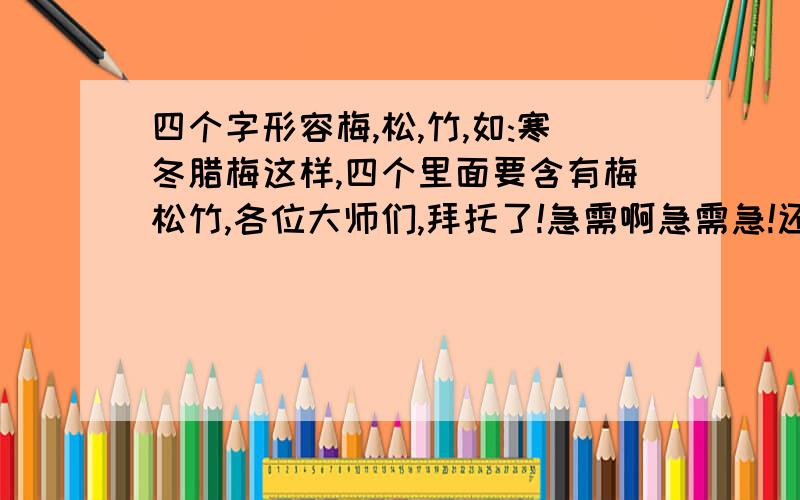 四个字形容梅,松,竹,如:寒冬腊梅这样,四个里面要含有梅松竹,各位大师们,拜托了!急需啊急需急!还有“兰” ,或者是四字成语,不带这几个字也行,只要能形容出来它们就行