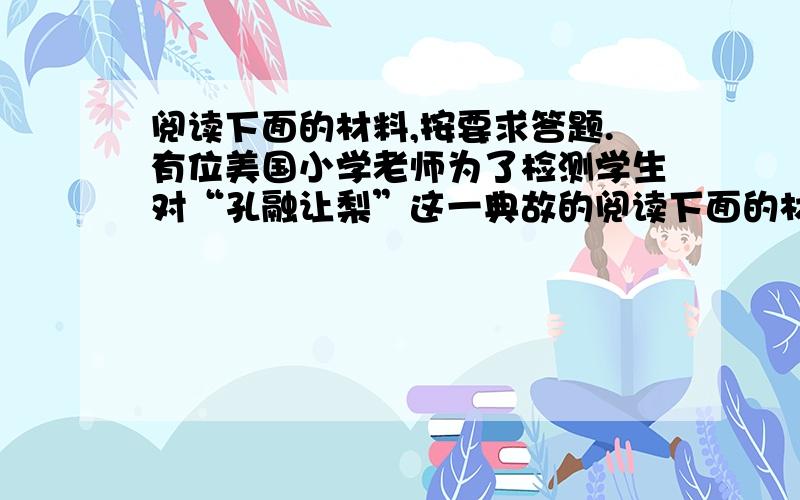 阅读下面的材料,按要求答题.有位美国小学老师为了检测学生对“孔融让梨”这一典故的阅读下面的材料,按要求答题.有位美国小学老师为了检测学生对“孔融让梨”这一典故的理解,挨个向5