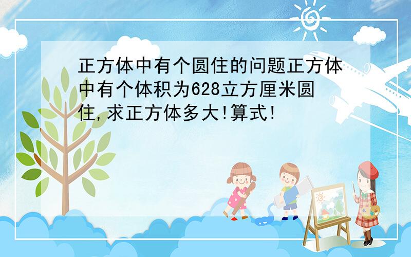 正方体中有个圆住的问题正方体中有个体积为628立方厘米圆住,求正方体多大!算式!