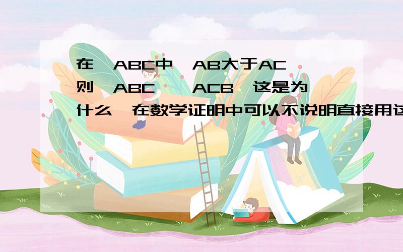 在△ABC中,AB大于AC,则∠ABC＜∠ACB,这是为什么,在数学证明中可以不说明直接用这个规律吗,就是说为什么在一个三角形中,边长大的那边所对应的角就比边长较小的那边小,这样说懂吗