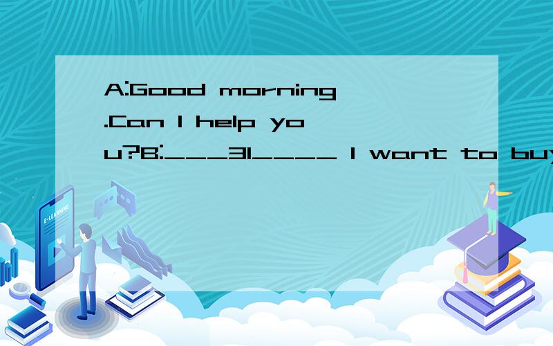 A:Good morning.Can I help you?B:___31____ I want to buy a shirt for my son.A:The shirts are over there.This way,please.___32____B:Hmm,I like the style（样式）,but I don’t like the color.A:OK.___33____ How about this one?B:That’s my son’s fa