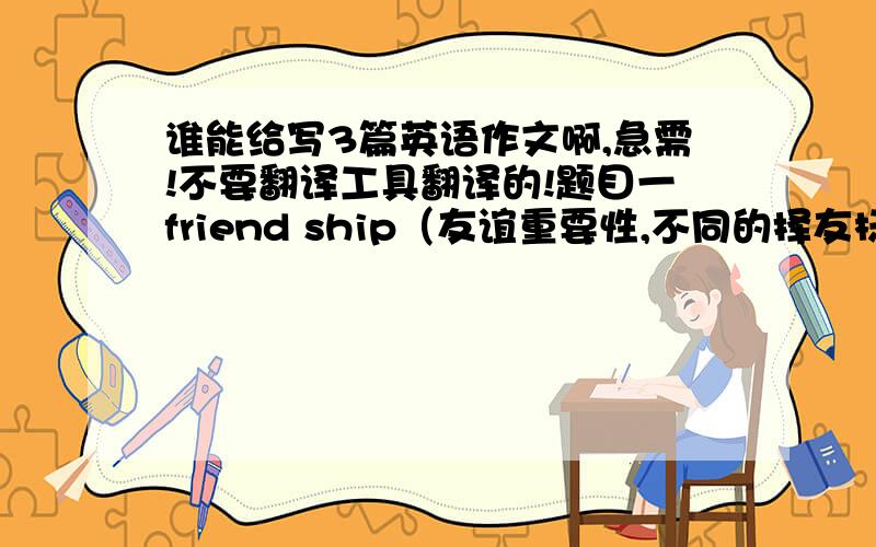 谁能给写3篇英语作文啊,急需!不要翻译工具翻译的!题目一friend ship（友谊重要性,不同的择友标准,你希望从朋友那得到什么）题目二study abroad(出国留学热的现象,原因及分析利弊,你的观点）