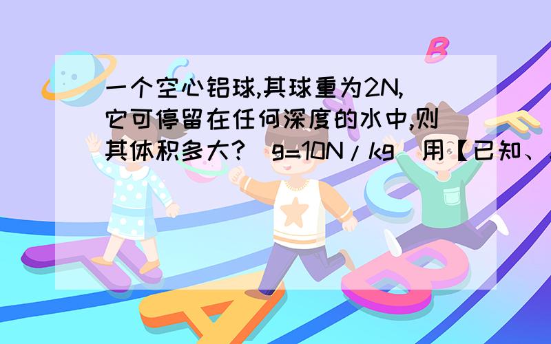 一个空心铝球,其球重为2N,它可停留在任何深度的水中,则其体积多大?（g=10N/kg）用【已知、求、解、答】的方式回答