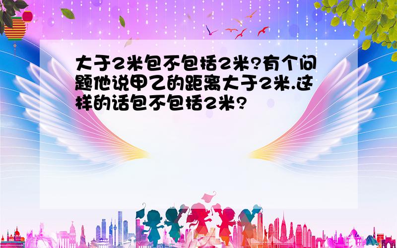 大于2米包不包括2米?有个问题他说甲乙的距离大于2米.这样的话包不包括2米?