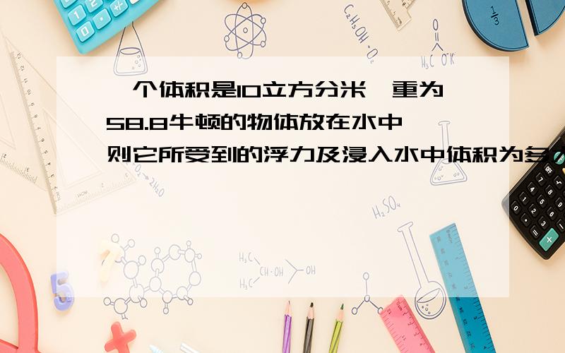 一个体积是10立方分米,重为58.8牛顿的物体放在水中,则它所受到的浮力及浸入水中体积为多大?g=9.8N/kg急a