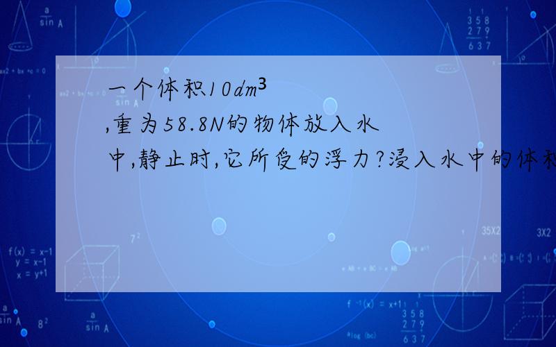 一个体积10dm³,重为58.8N的物体放入水中,静止时,它所受的浮力?浸入水中的体积?