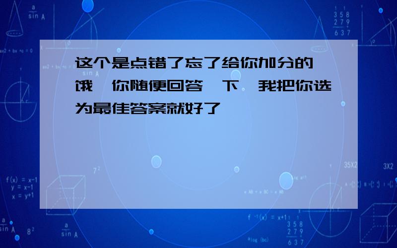 这个是点错了忘了给你加分的,饿,你随便回答一下,我把你选为最佳答案就好了