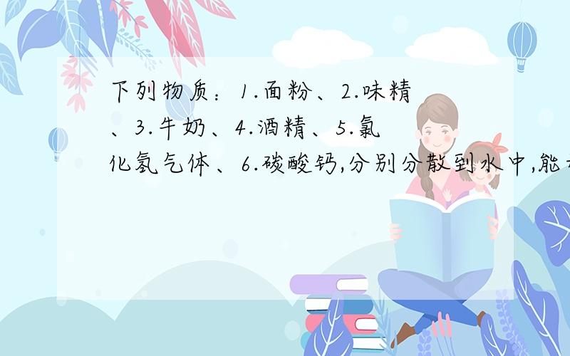 下列物质：1.面粉、2.味精、3.牛奶、4.酒精、5.氯化氢气体、6.碳酸钙,分别分散到水中,能形成溶液的是--