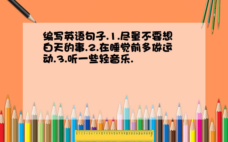 编写英语句子.1.尽量不要想白天的事.2.在睡觉前多做运动.3.听一些轻音乐.