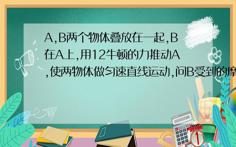 A,B两个物体叠放在一起,B在A上,用12牛顿的力推动A,使两物体做匀速直线运动,问B受到的摩擦力为多少牛