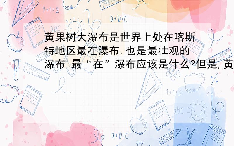 黄果树大瀑布是世界上处在喀斯特地区最在瀑布,也是最壮观的瀑布.最“在”瀑布应该是什么?但是,黄果树大瀑布自有它奇特之处,它是世界上处在喀斯特地区最在瀑布,也是最壮观的瀑布.这个