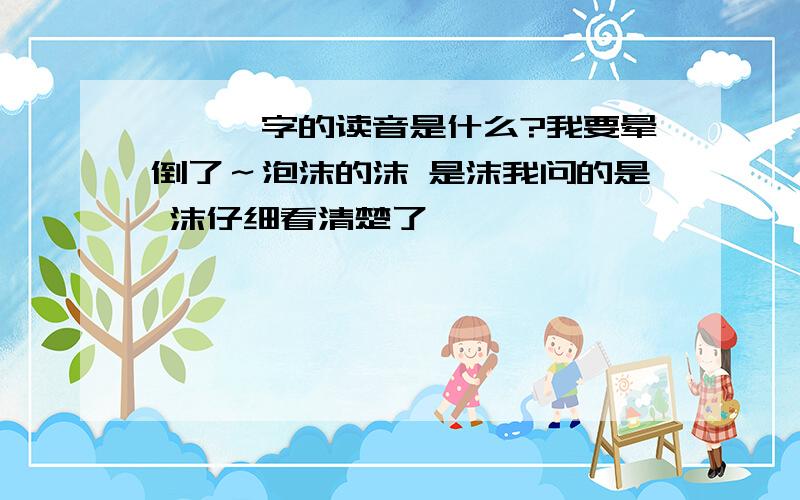 〔沬〕字的读音是什么?我要晕倒了～泡沫的沫 是沫我问的是 沫仔细看清楚了