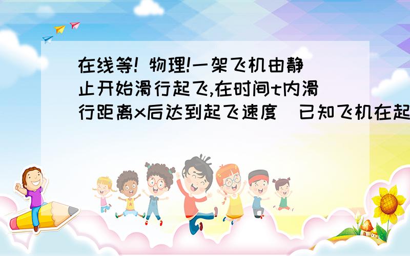 在线等! 物理!一架飞机由静止开始滑行起飞,在时间t内滑行距离x后达到起飞速度．已知飞机在起飞过程中牵引力随速度的增大而减小,运动阻力随速度的增大而增大．则飞机的起飞速度可是A.x