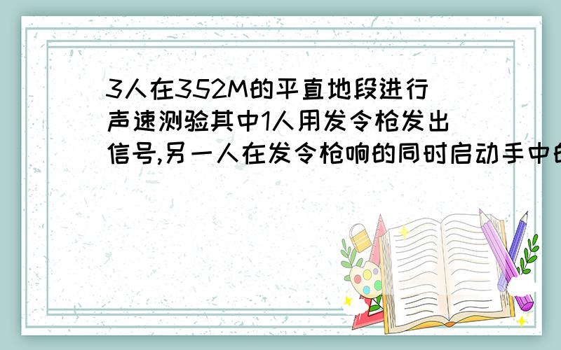 3人在352M的平直地段进行声速测验其中1人用发令枪发出信号,另一人在发令枪响的同时启动手中的秒表,还有一人位于终点,当他听到发令枪声时立即启动手中的秒表,然后把两只走动的表交给发